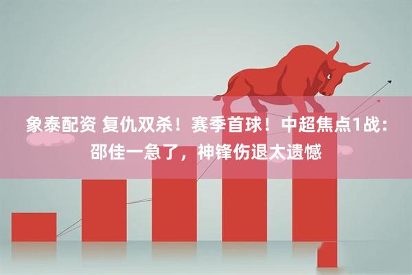 象泰配资 复仇双杀！赛季首球！中超焦点1战：邵佳一急了，神锋伤退太遗憾