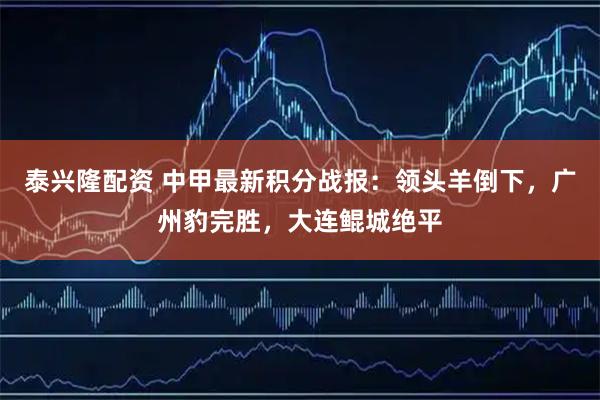 泰兴隆配资 中甲最新积分战报：领头羊倒下，广州豹完胜，大连鲲城绝平