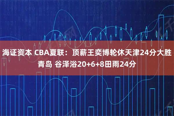 海证资本 CBA夏联：顶薪王奕博轮休天津24分大胜青岛 谷泽浴20+6+8田雨24分