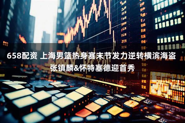 658配资 上海男篮热身赛末节发力逆转横滨海盗 张镇麟&怀特塞德迎首秀