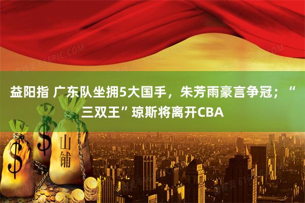 益阳指 广东队坐拥5大国手，朱芳雨豪言争冠；“三双王”琼斯将离开CBA