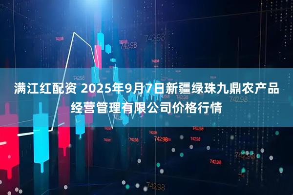 满江红配资 2025年9月7日新疆绿珠九鼎农产品经营管理有限公司价格行情