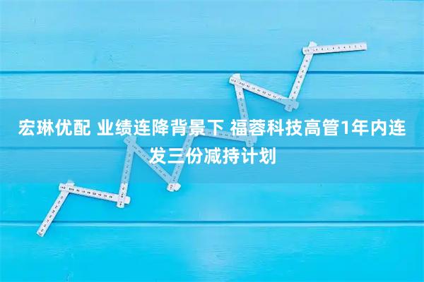 宏琳优配 业绩连降背景下 福蓉科技高管1年内连发三份减持计划