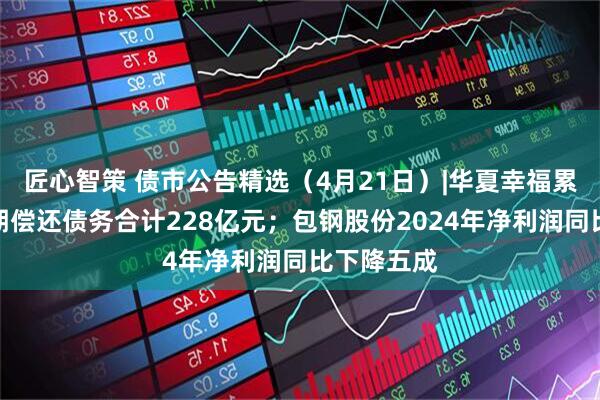 匠心智策 债市公告精选（4月21日）|华夏幸福累计未能如期偿还债务合计228亿元；包钢股份2024年净利润同比下降五成