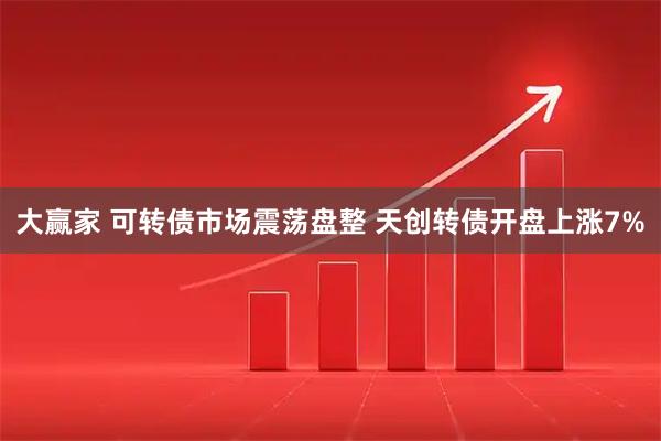 大赢家 可转债市场震荡盘整 天创转债开盘上涨7%