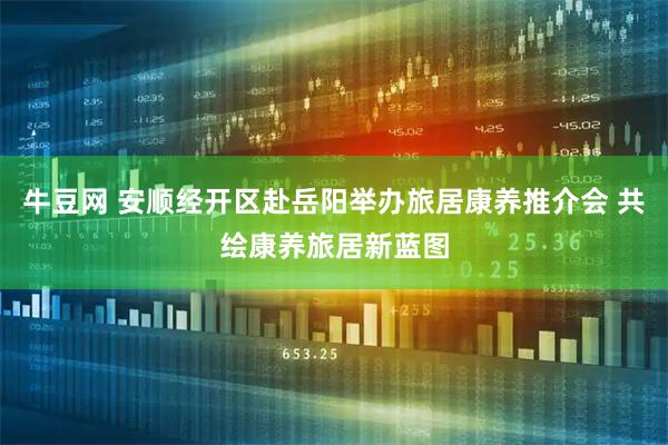 牛豆网 安顺经开区赴岳阳举办旅居康养推介会 共绘康养旅居新蓝图