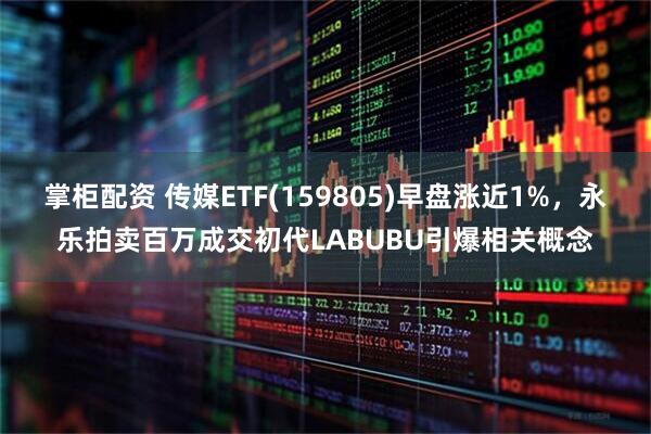 掌柜配资 传媒ETF(159805)早盘涨近1%，永乐拍卖百万成交初代LABUBU引爆相关概念