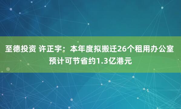 至德投资 许正宇:本年度拟搬迁26个租用办公室 预计可节省约1.3亿港元