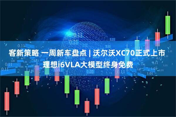 客新策略 一周新车盘点 | 沃尔沃XC70正式上市 理想i6VLA大模型终身免费