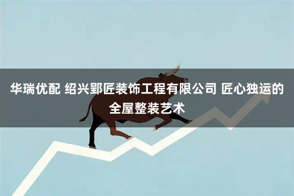 华瑞优配 绍兴郢匠装饰工程有限公司 匠心独运的全屋整装艺术