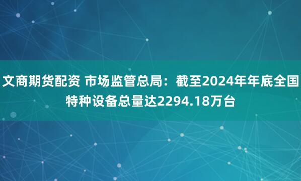 文商期货配资 市场监管总局：截至2024年年底全国特种设备总量达2294.18万台