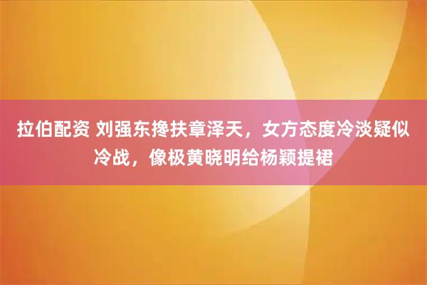拉伯配资 刘强东搀扶章泽天，女方态度冷淡疑似冷战，像极黄晓明给杨颖提裙