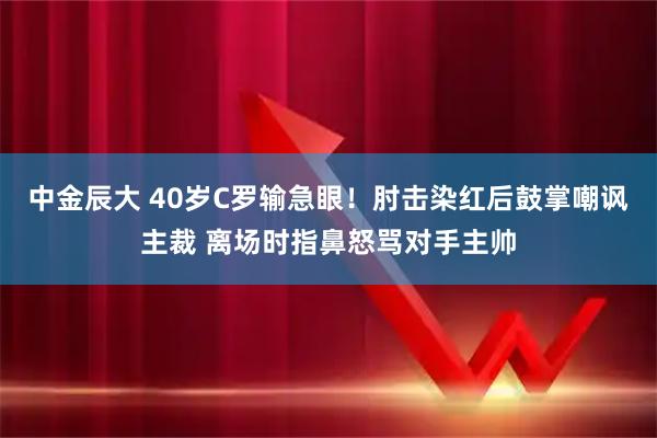 中金辰大 40岁C罗输急眼！肘击染红后鼓掌嘲讽主裁 离场时指鼻怒骂对手主帅