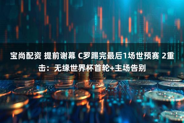 宝尚配资 提前谢幕 C罗踢完最后1场世预赛 2重击：无缘世界杯首轮+主场告别