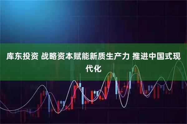 库东投资 战略资本赋能新质生产力 推进中国式现代化