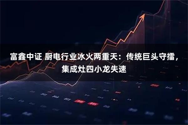 富鑫中证 厨电行业冰火两重天：传统巨头守擂，集成灶四小龙失速