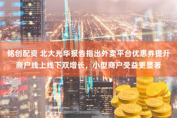铭创配资 北大光华报告指出外卖平台优惠券提升商户线上线下双增长，小型商户受益更显著