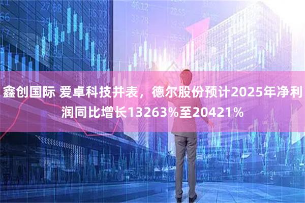 鑫创国际 爱卓科技并表,德尔股份预计2025年净利润同比增长13263%至20421%