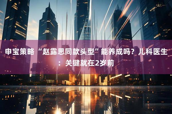 申宝策略 “赵露思同款头型”能养成吗？儿科医生：关键就在2岁前