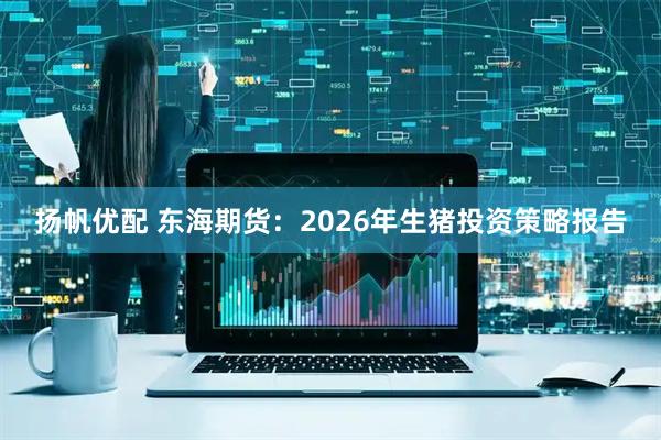 扬帆优配 东海期货：2026年生猪投资策略报告