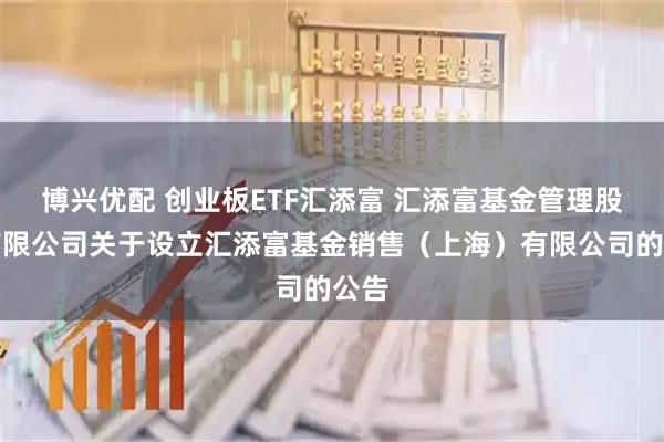 博兴优配 创业板ETF汇添富 汇添富基金管理股份有限公司关于设立汇添富基金销售（上海）有限公司的公告