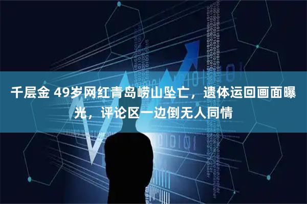 千层金 49岁网红青岛崂山坠亡，遗体运回画面曝光，评论区一边倒无人同情