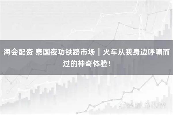 海会配资 泰国夜功铁路市场｜火车从我身边呼啸而过的神奇体验！
