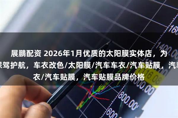 展鵬配资 2026年1月优质的太阳膜实体店，为你的汽车贴膜保驾护航，车衣改色/太阳膜/汽车车衣/汽车贴膜，汽车贴膜品牌价格