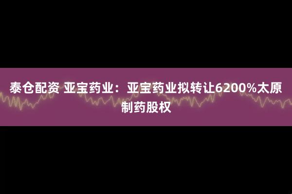 泰仓配资 亚宝药业：亚宝药业拟转让6200%太原制药股权