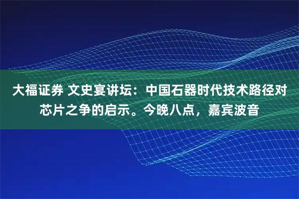 大福证券 文史宴讲坛：中国石器时代技术路径对芯片之争的启示。今晚八点，嘉宾波音
