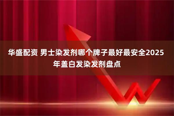 华盛配资 男士染发剂哪个牌子最好最安全2025 年盖白发染发剂盘点