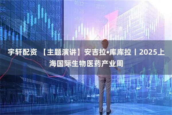 宇轩配资 【主题演讲】安吉拉•库库拉丨2025上海国际生物医药产业周