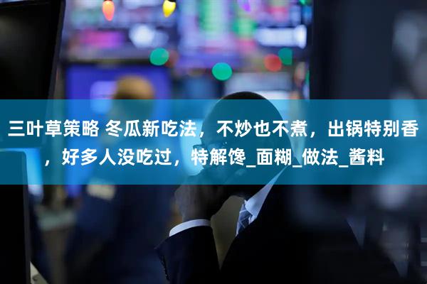 三叶草策略 冬瓜新吃法，不炒也不煮，出锅特别香，好多人没吃过，特解馋_面糊_做法_酱料