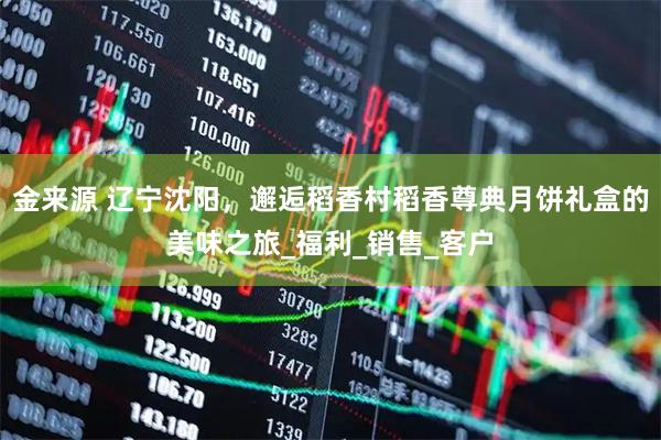 金来源 辽宁沈阳，邂逅稻香村稻香尊典月饼礼盒的美味之旅_福利_销售_客户