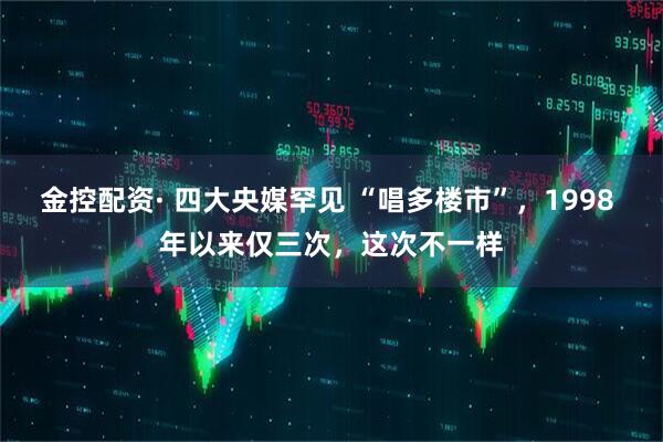 金控配资· 四大央媒罕见 “唱多楼市”,1998 年以来仅三次,这次不一样