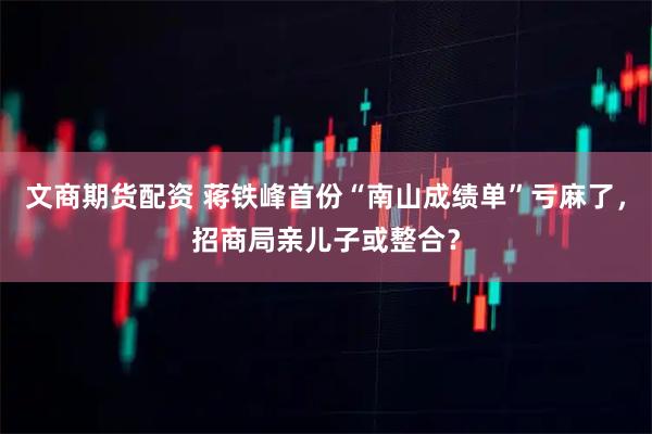 文商期货配资 蒋铁峰首份“南山成绩单”亏麻了，招商局亲儿子或整合？