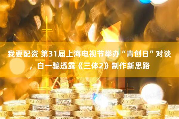 我要配资 第31届上海电视节举办“青创日”对谈，白一骢透露《三体2》制作新思路